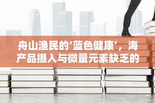 舟山渔民的‘蓝色健康’，海产品摄入与微量元素缺乏的平衡？