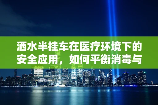 洒水半挂车在医疗环境下的安全应用，如何平衡消毒与患者安全？
