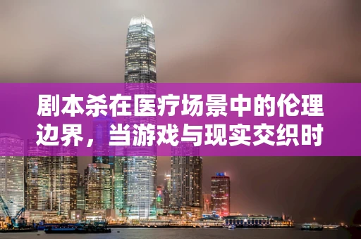 剧本杀在医疗场景中的伦理边界，当游戏与现实交织时