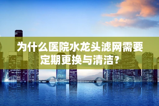 为什么医院水龙头滤网需要定期更换与清洁？
