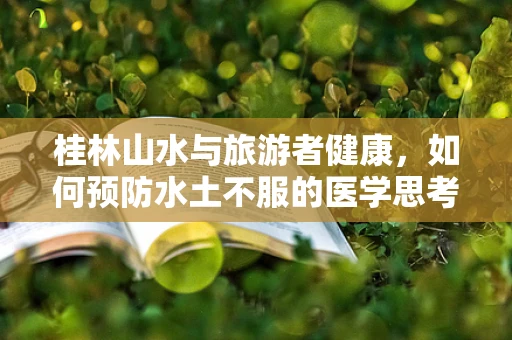 桂林山水与旅游者健康，如何预防水土不服的医学思考？