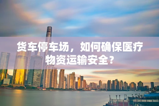 货车停车场，如何确保医疗物资运输安全？