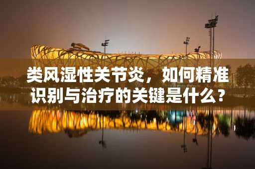 类风湿性关节炎，如何精准识别与治疗的关键是什么？