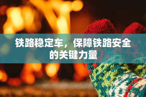 铁路稳定车，保障铁路安全的关键力量