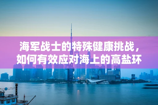 海军战士的特殊健康挑战，如何有效应对海上的高盐环境？