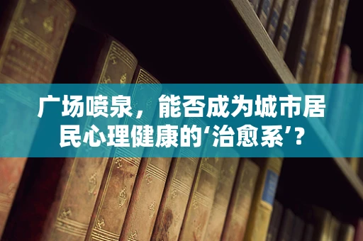 广场喷泉，能否成为城市居民心理健康的‘治愈系’？