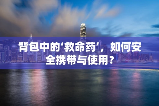 背包中的‘救命药’，如何安全携带与使用？