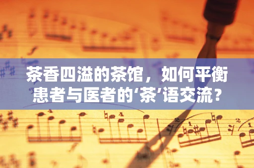 茶香四溢的茶馆，如何平衡患者与医者的‘茶’语交流？