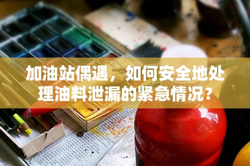 加油站偶遇，如何安全地处理油料泄漏的紧急情况？