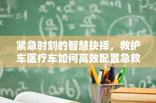 紧急时刻的智慧抉择，救护车医疗车如何高效配置急救资源？