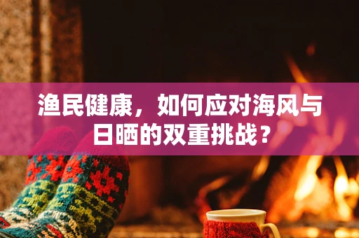 渔民健康，如何应对海风与日晒的双重挑战？