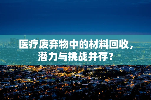 医疗废弃物中的材料回收，潜力与挑战并存？