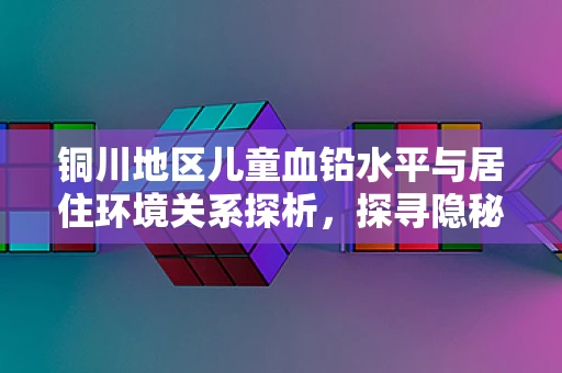 铜川地区儿童血铅水平与居住环境关系探析，探寻隐秘的铅污染之源