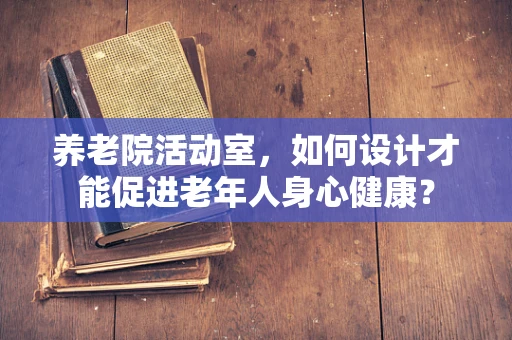 养老院活动室，如何设计才能促进老年人身心健康？