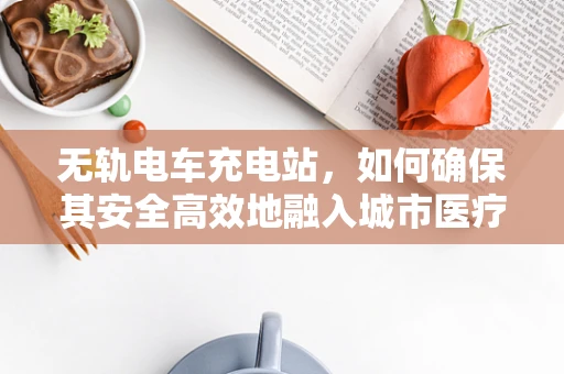 无轨电车充电站，如何确保其安全高效地融入城市医疗设施？