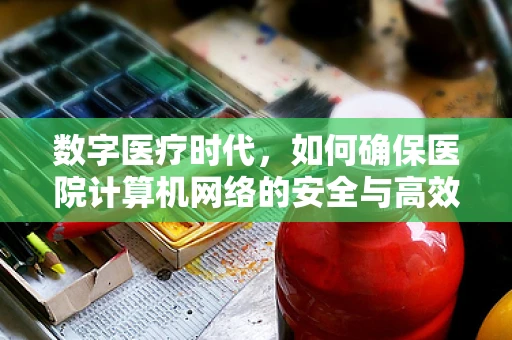 数字医疗时代，如何确保医院计算机网络的安全与高效？