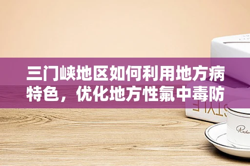三门峡地区如何利用地方病特色，优化地方性氟中毒防治策略？