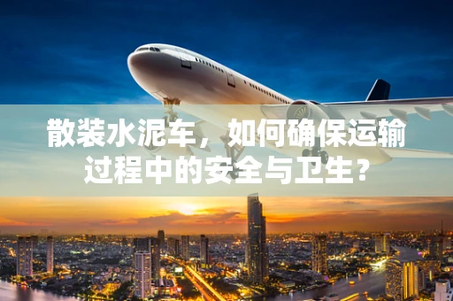 散装水泥车，如何确保运输过程中的安全与卫生？