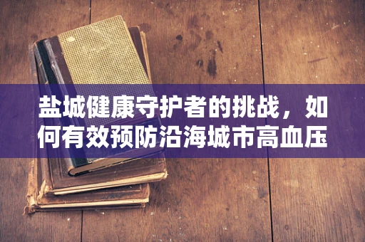 盐城健康守护者的挑战，如何有效预防沿海城市高血压高发？