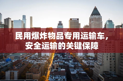 民用爆炸物品专用运输车，安全运输的关键保障