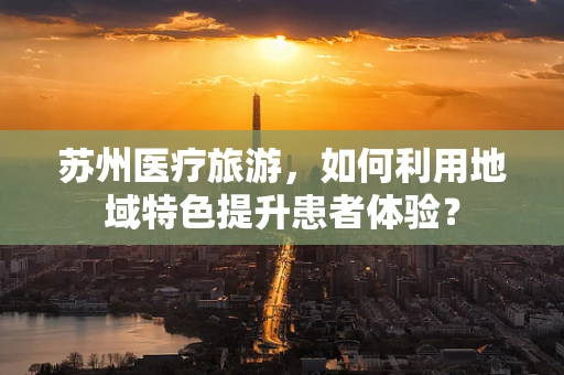 苏州医疗旅游，如何利用地域特色提升患者体验？