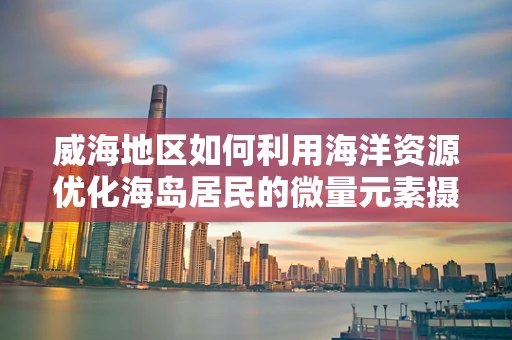威海地区如何利用海洋资源优化海岛居民的微量元素摄入？