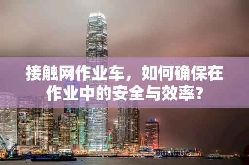 接触网作业车，如何确保在作业中的安全与效率？