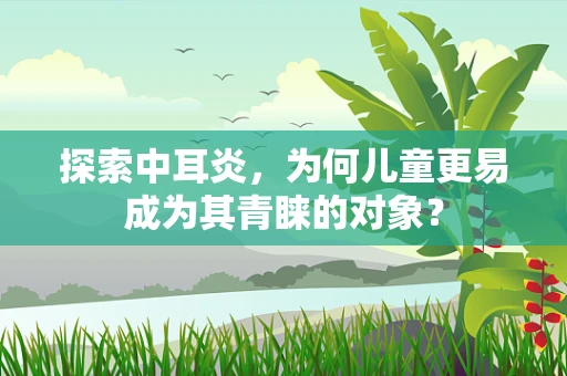 探索中耳炎，为何儿童更易成为其青睐的对象？