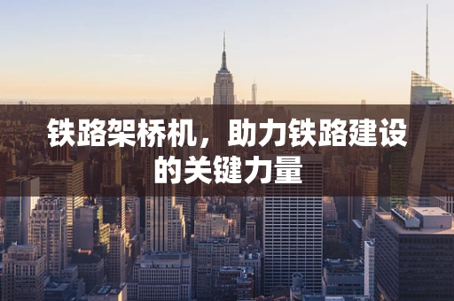 铁路架桥机，助力铁路建设的关键力量