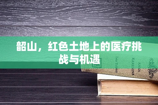 韶山，红色土地上的医疗挑战与机遇