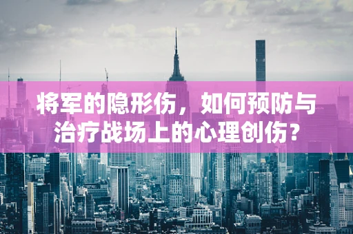 将军的隐形伤，如何预防与治疗战场上的心理创伤？