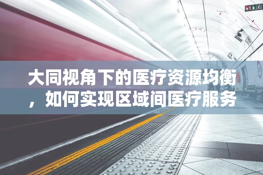 大同视角下的医疗资源均衡，如何实现区域间医疗服务的‘大同’？