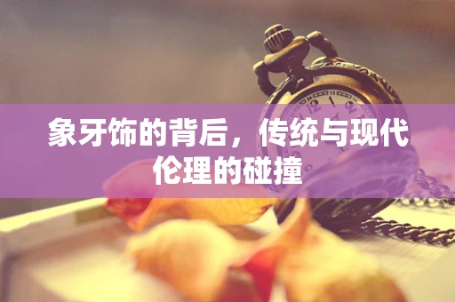 象牙饰的背后，传统与现代伦理的碰撞