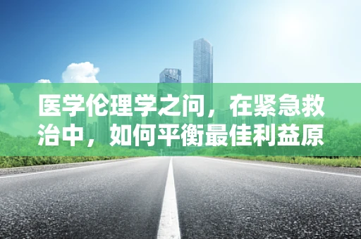 医学伦理学之问，在紧急救治中，如何平衡最佳利益原则与患者自主权？